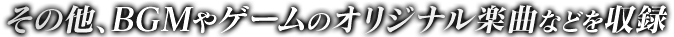 その他、BGMやゲームのオリジナル楽曲などを収録