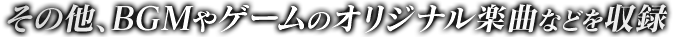 その他、BGMやゲームのオリジナル楽曲などを収録